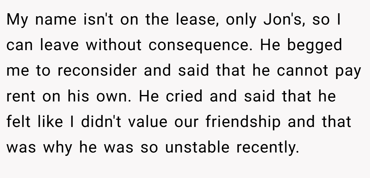 My name isn't on the lease, only Jon's, so I can leave without consequence. He begged me to reconsider and said that he cannot pay rent on his own. He cried and said that he felt like I didn't value our friendship and that was why he was so unstable recently.