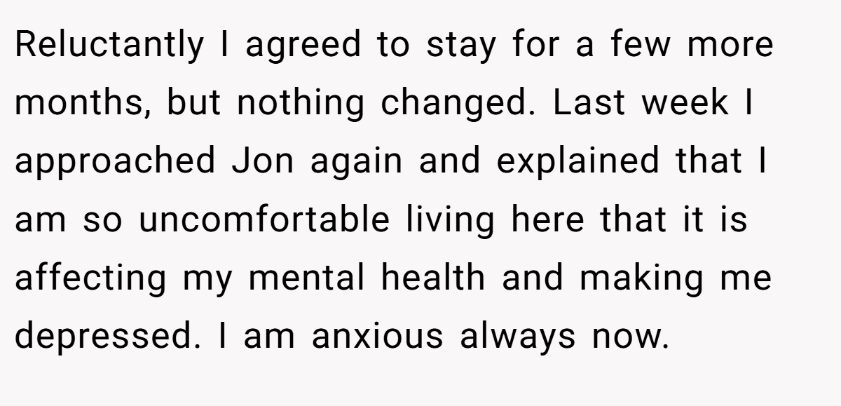Reluctantly I agreed to stay for a few more months, but nothing changed. Last week I approached Jon again and explained that I am so uncomfortable living here that it is affecting my mental health and making me depressed. I am anxious always now.
