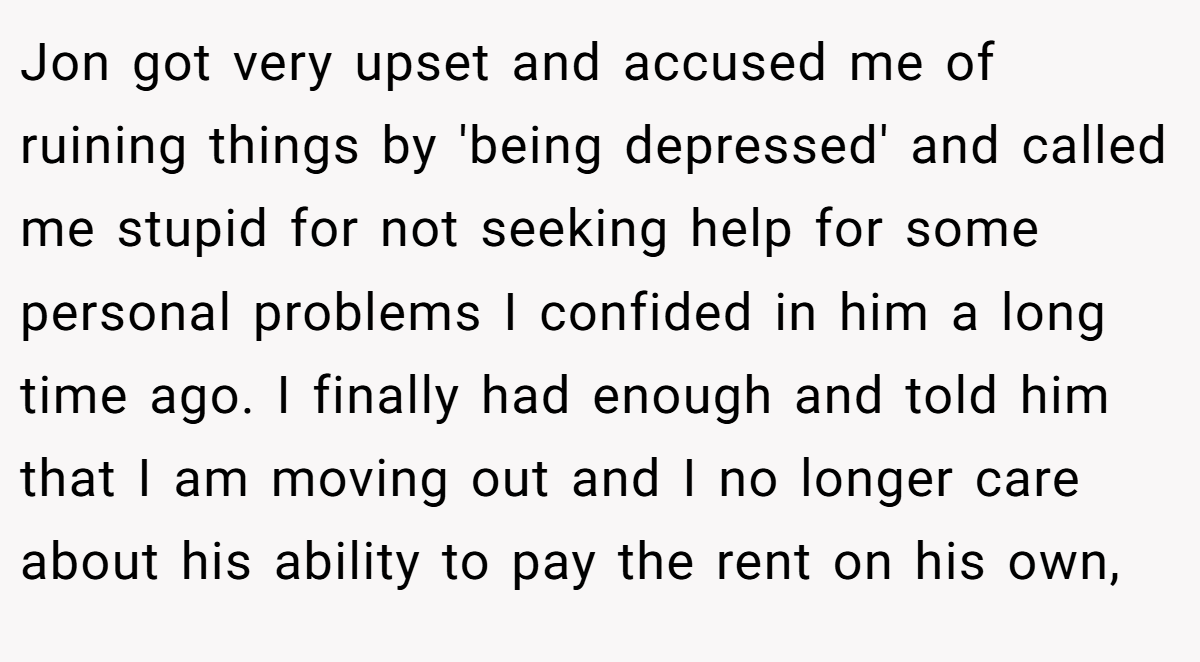 Jon got very upset and accused me of ruining things by 'being depressed' and called me stupid for not seeking help for some personal problems I confided in him a long time ago. I finally had enough and told him that I am moving out and I no longer care about his ability to pay the rent on his own,