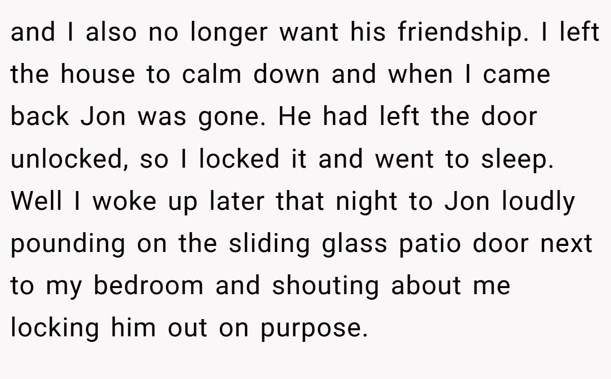 and I also no longer want his friendship. I left the house to calm down and when I came back Jon was gone. He had left the door unlocked, so I locked it and went to sleep. Well I woke up later that night to Jon loudly pounding on the sliding glass patio door next to my bedroom and shouting about me locking him out on purpose.
