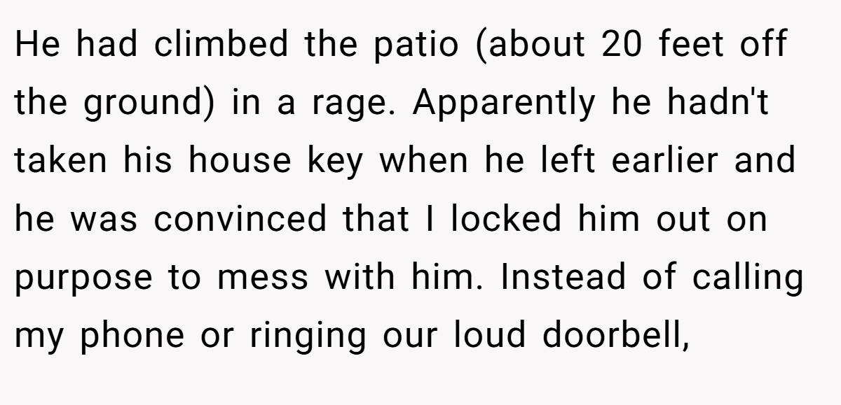 He had climbed the patio (about 20 feet off the ground) in a rage. Apparently he hadn't taken his house key when he left earlier and he was convinced that I locked him out on purpose to mess with him. Instead of calling my phone or ringing our loud doorbell,