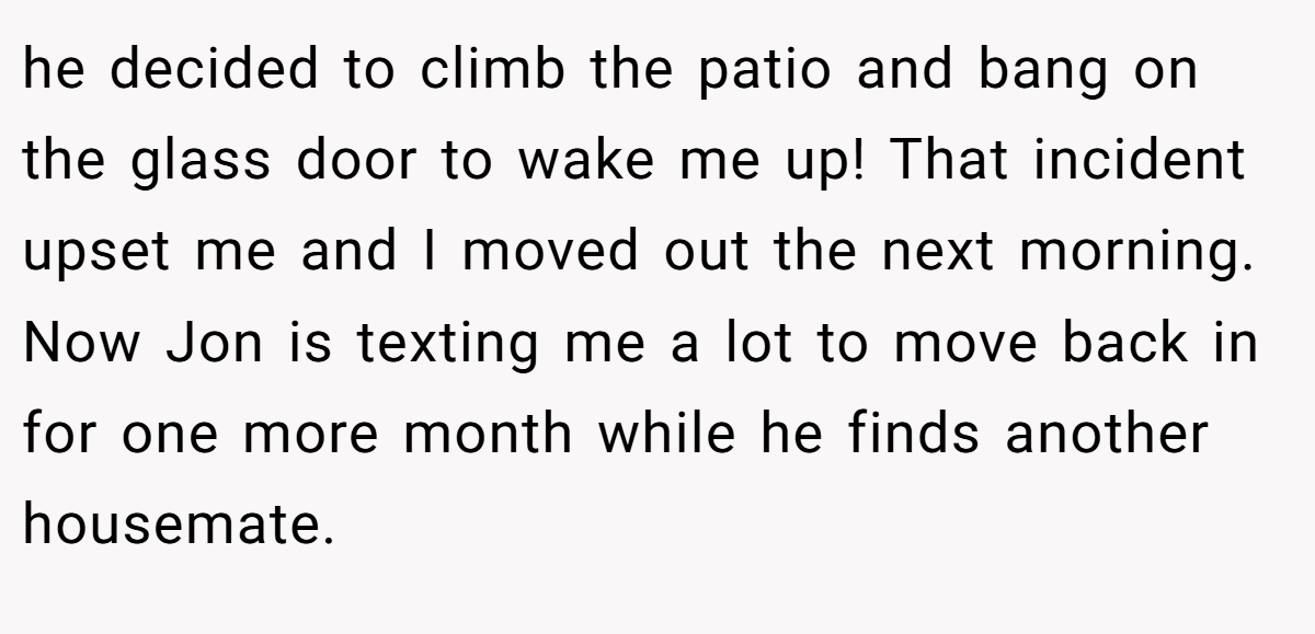 he decided to climb the patio and bang on the glass door to wake me up! That incident upset me and I moved out the next morning. Now Jon is texting me a lot to move back in for one more month while he finds another housemate.