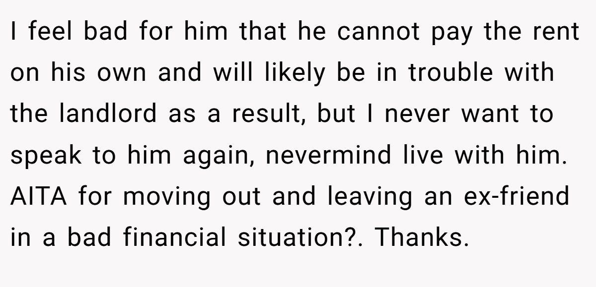 I feel bad for him that he cannot pay the rent on his own and will likely be in trouble with the landlord as a result, but I never want to speak to him again, nevermind live with him. AITA for moving out and leaving an ex-friend in a bad financial situation?. Thanks.