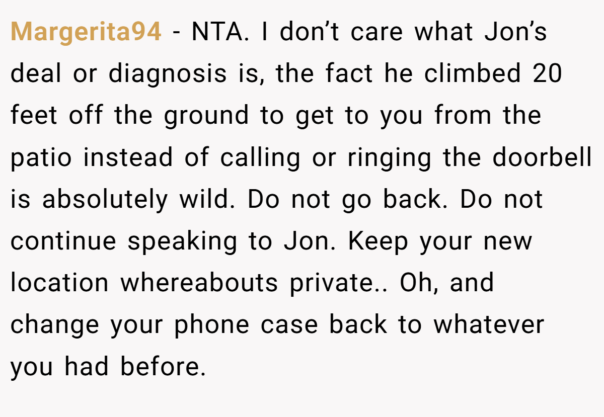 Margerita94 - NTA. I don’t care what Jon’s deal or diagnosis is, the fact he climbed 20 feet off the ground to get to you from the patio instead of calling or ringing the doorbell is absolutely wild. Do not go back. Do not continue speaking to Jon. Keep your new location whereabouts private.. Oh, and change your phone case back to whatever you had before.