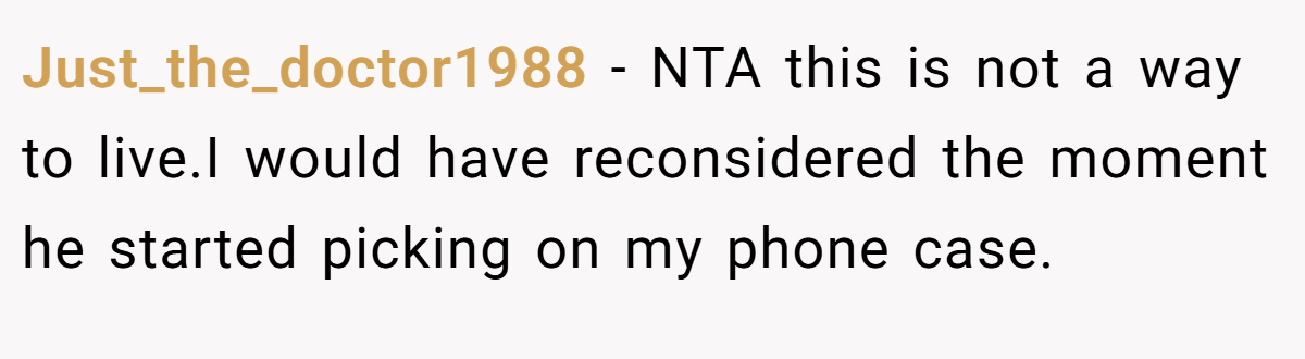 Just_the_doctor1988 - NTA this is not a way to live.I would have reconsidered the moment he started picking on my phone case.