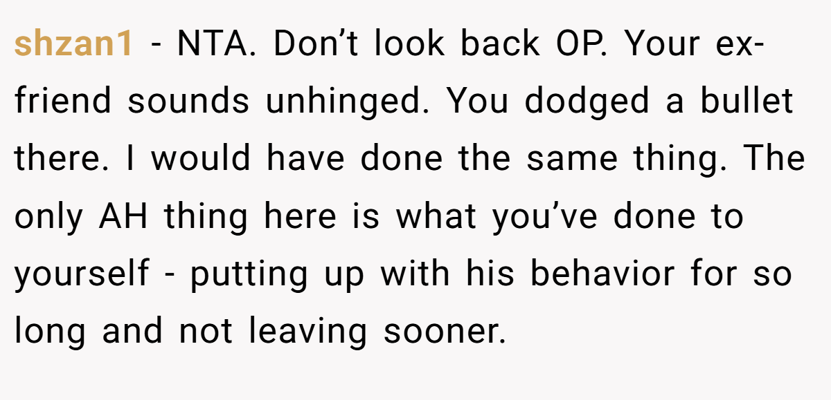 shzan1 - NTA. Don’t look back OP. Your ex-friend sounds unhinged. You dodged a bullet there. I would have done the same thing. The only AH thing here is what you’ve done to yourself - putting up with his behavior for so long and not leaving sooner.
