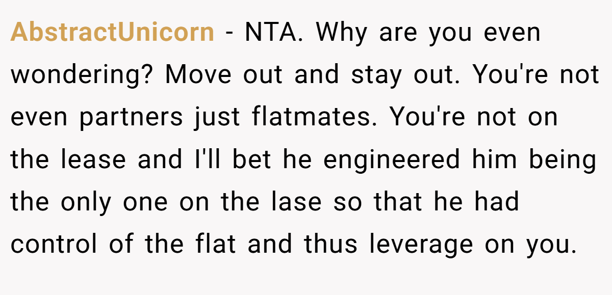 AbstractUnicorn - NTA. Why are you even wondering? Move out and stay out. You're not even partners just flatmates. You're not on the lease and I'll bet he engineered him being the only one on the lase so that he had control of the flat and thus leverage on you.
