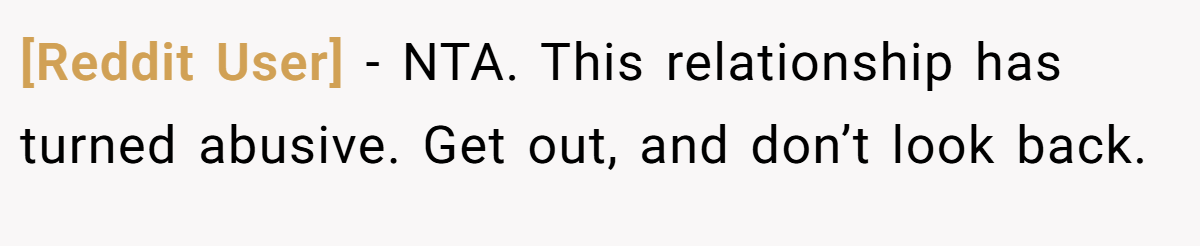 [Reddit User] - NTA. This relationship has turned abusive. Get out, and don’t look back.