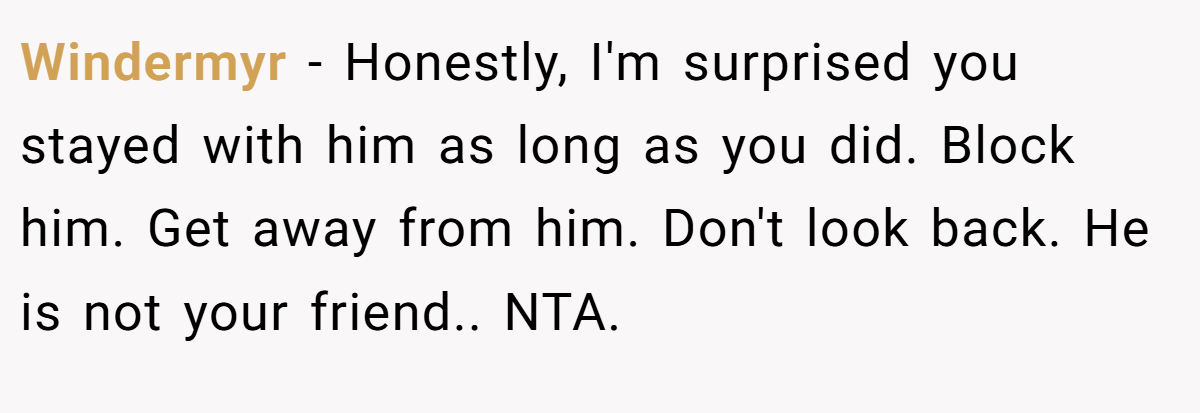 Windermyr - Honestly, I'm surprised you stayed with him as long as you did. Block him. Get away from him. Don't look back. He is not your friend.. NTA.