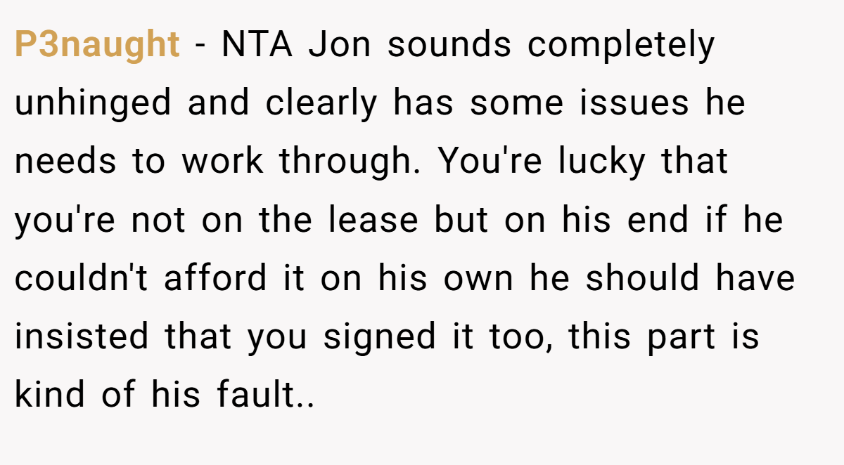 P3naught - NTA Jon sounds completely unhinged and clearly has some issues he needs to work through. You're lucky that you're not on the lease but on his end if he couldn't afford it on his own he should have insisted that you signed it too, this part is kind of his fault..