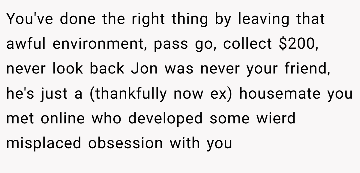 You've done the right thing by leaving that awful environment, pass go, collect $200, never look back Jon was never your friend, he's just a (thankfully now ex) housemate you met online who developed some wierd misplaced obsession with you