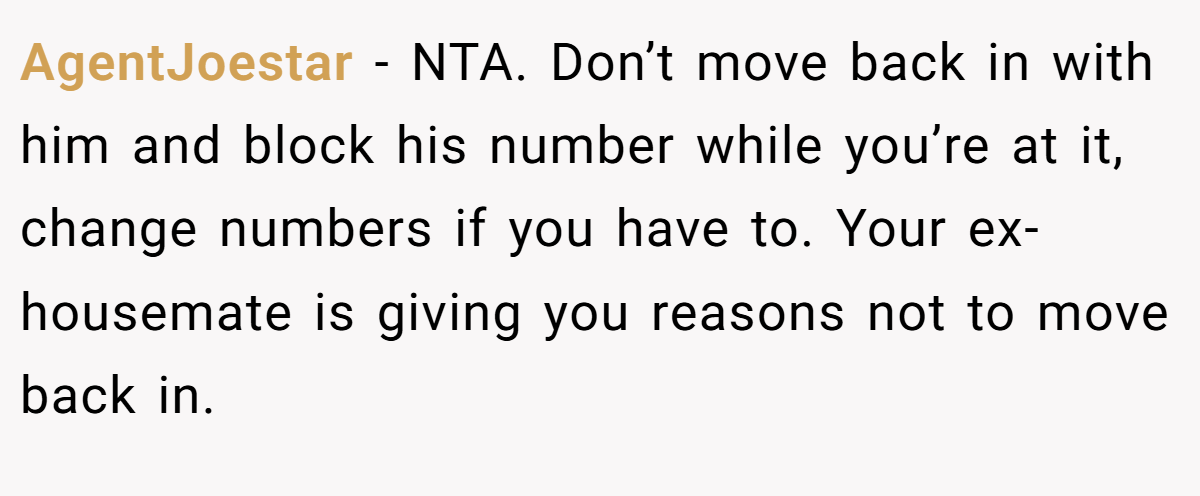 AgentJoestar - NTA. Don’t move back in with him and block his number while you’re at it, change numbers if you have to. Your ex-housemate is giving you reasons not to move back in.