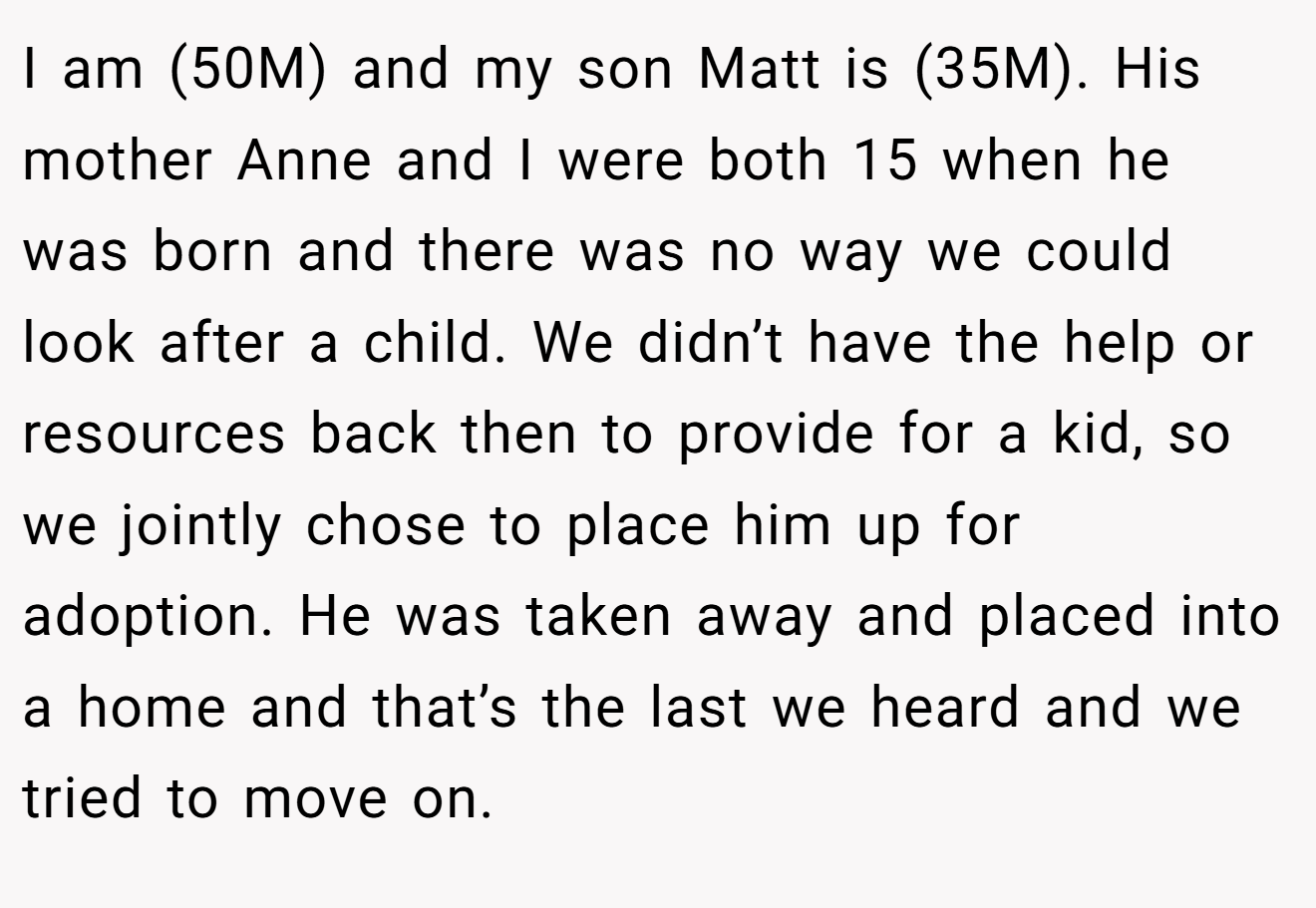 I am (50M) and my son Matt is (35M). His mother Anne and I were both 15 when he was born and there was no way we could look after a child. We didn’t have the help or resources back then to provide for a kid, so we jointly chose to place him up for adoption. He was taken away and placed into a home and that’s the last we heard and we tried to move on.