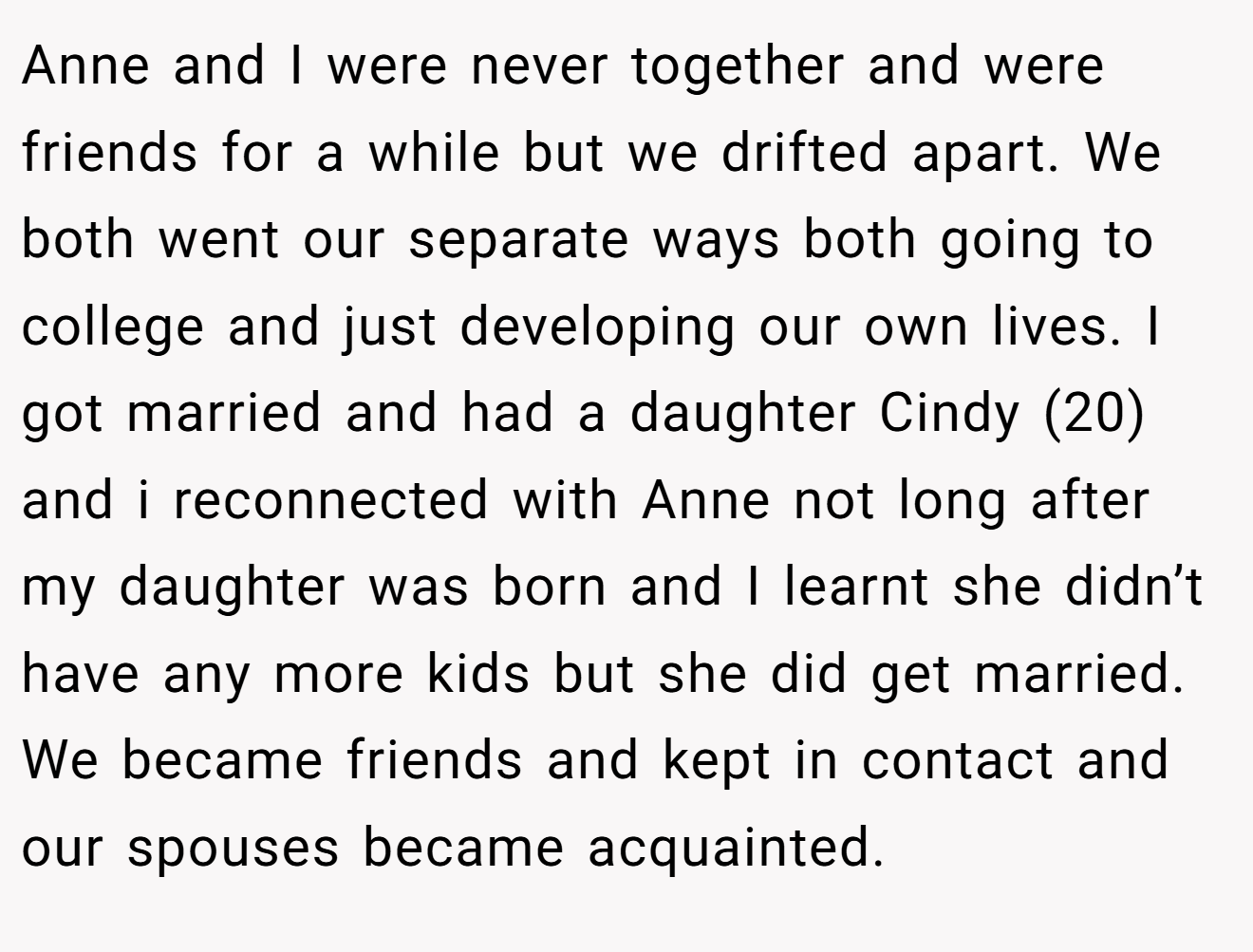 Anne and I were never together and were friends for a while but we drifted apart. We both went our separate ways both going to college and just developing our own lives. I got married and had a daughter Cindy (20) and i reconnected with Anne not long after my daughter was born and I learnt she didn’t have any more kids but she did get married. We became friends and kept in contact and our spouses became acquainted.