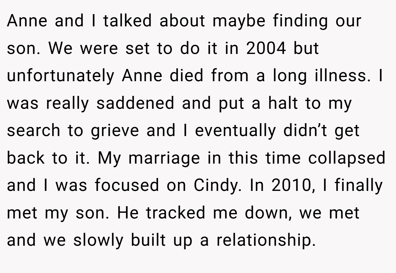 Anne and I talked about maybe finding our son. We were set to do it in 2004 but unfortunately Anne died from a long illness. I was really saddened and put a halt to my search to grieve and I eventually didn’t get back to it. My marriage in this time collapsed and I was focused on Cindy. In 2010, I finally met my son. He tracked me down, we met and we slowly built up a relationship.