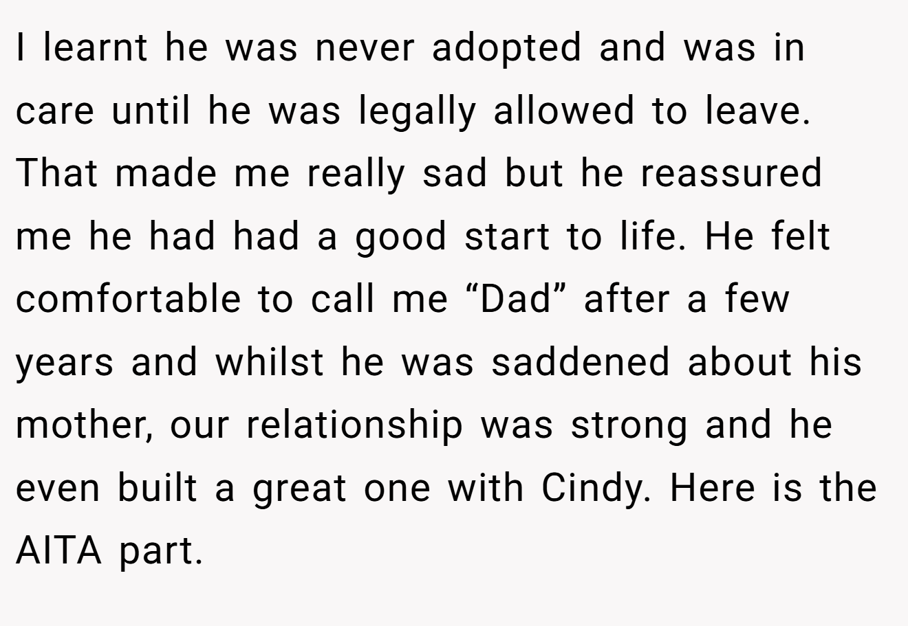 I learnt he was never adopted and was in care until he was legally allowed to leave. That made me really sad but he reassured me he had had a good start to life. He felt comfortable to call me “Dad” after a few years and whilst he was saddened about his mother, our relationship was strong and he even built a great one with Cindy. Here is the AITA part.