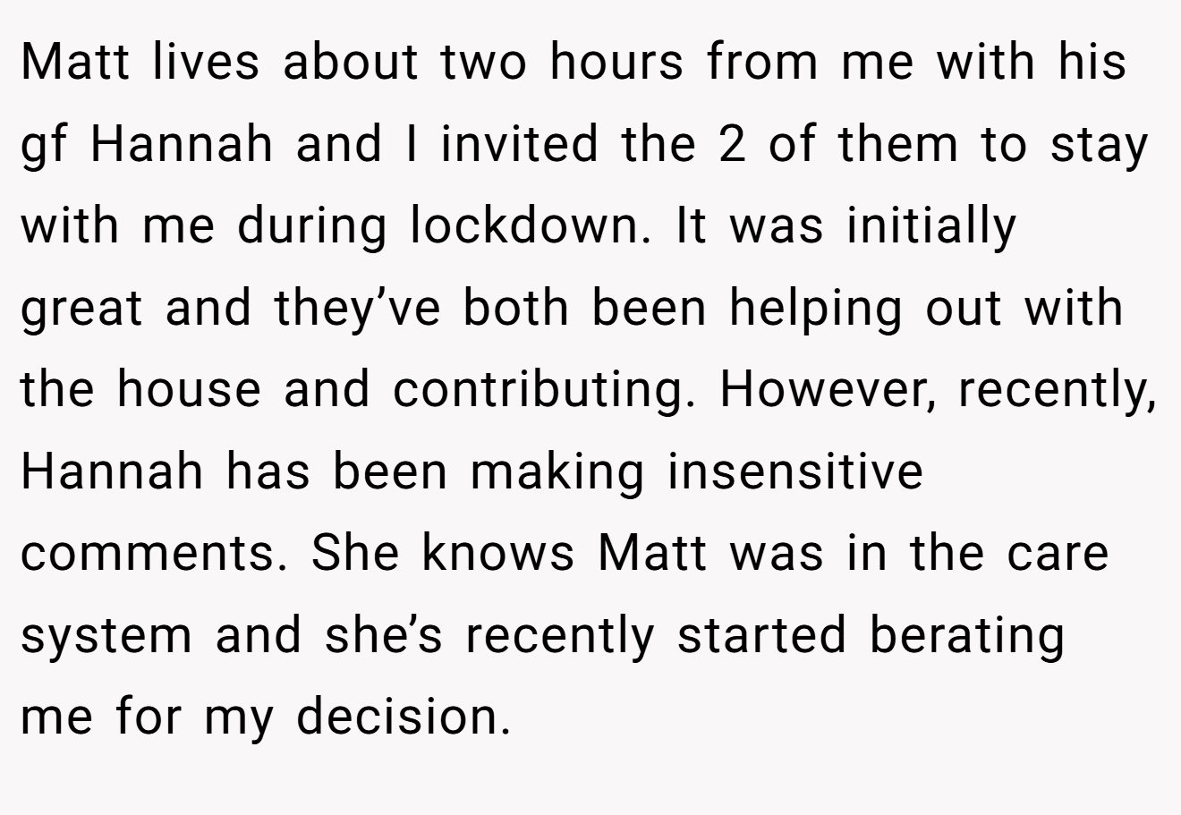 Matt lives about two hours from me with his gf Hannah and I invited the 2 of them to stay with me during lockdown. It was initially great and they’ve both been helping out with the house and contributing. However, recently, Hannah has been making insensitive comments. She knows Matt was in the care system and she’s recently started berating me for my decision.