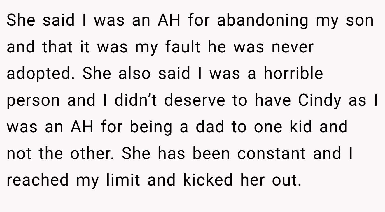 She said I was an AH for abandoning my son and that it was my fault he was never adopted. She also said I was a horrible person and I didn’t deserve to have Cindy as I was an AH for being a dad to one kid and not the other. She has been constant and I reached my limit and kicked her out.