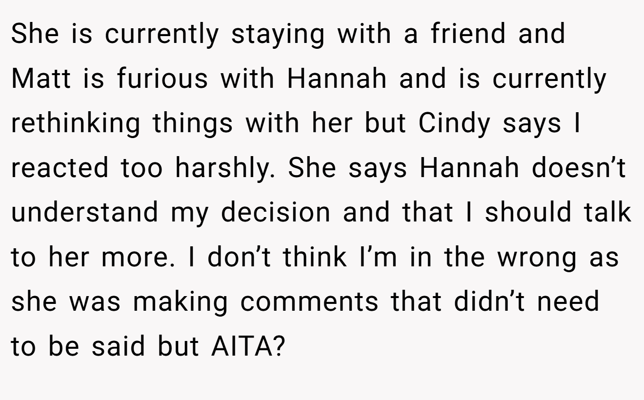 She is currently staying with a friend and Matt is furious with Hannah and is currently rethinking things with her but Cindy says I reacted too harshly. She says Hannah doesn’t understand my decision and that I should talk to her more. I don’t think I’m in the wrong as she was making comments that didn’t need to be said but AITA?