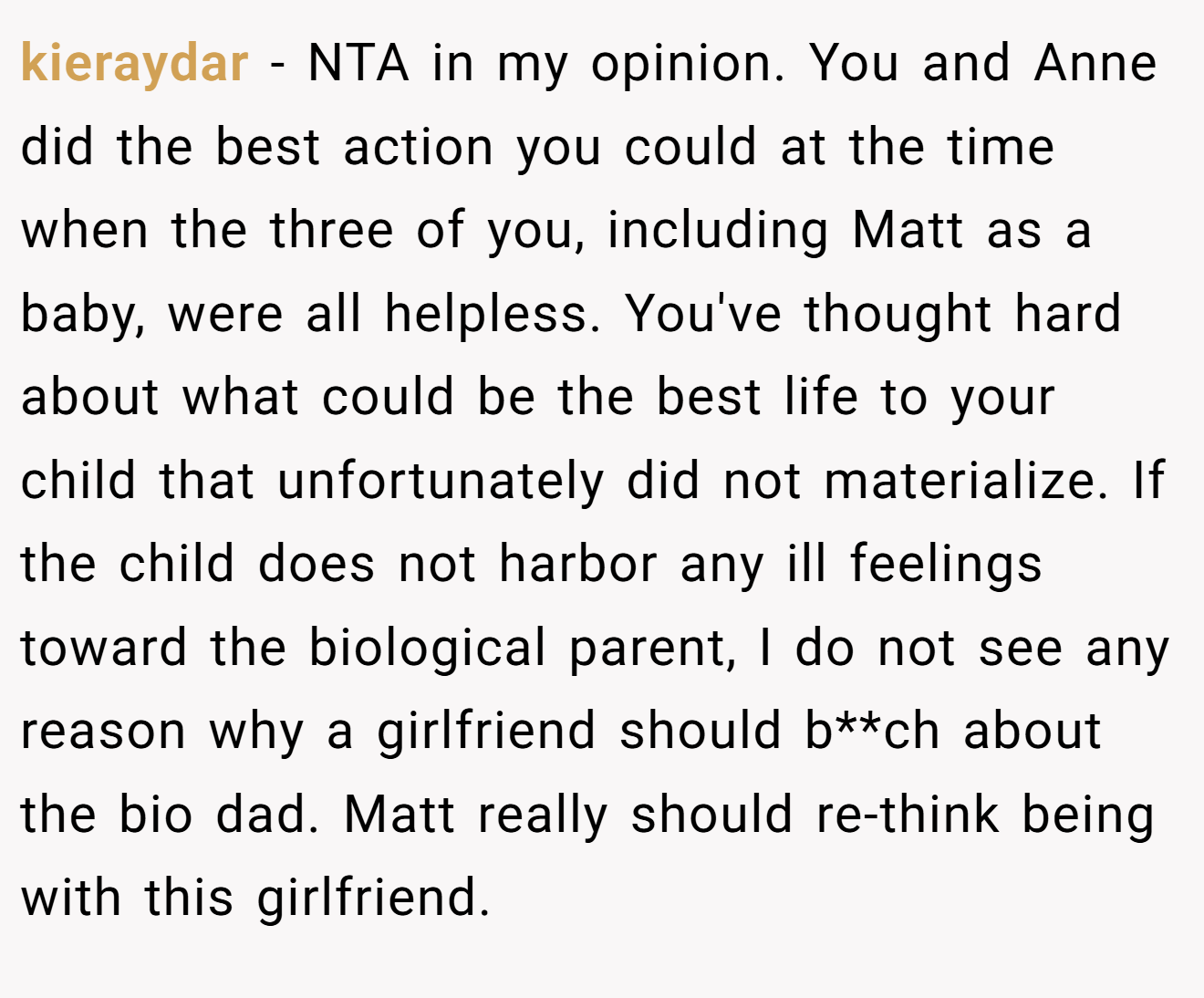 kieraydar - NTA in my opinion. You and Anne did the best action you could at the time when the three of you, including Matt as a baby, were all helpless. You've thought hard about what could be the best life to your child that unfortunately did not materialize. If the child does not harbor any ill feelings toward the biological parent, I do not see any reason why a girlfriend should b**ch about the bio dad. Matt really should re-think being with this girlfriend.