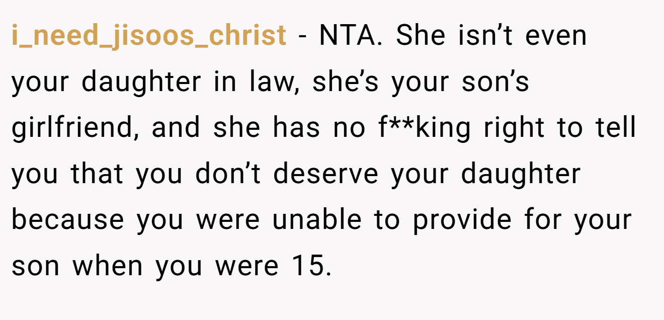 i_need_jisoos_christ - NTA. She isn’t even your daughter in law, she’s your son’s girlfriend, and she has no f**king right to tell you that you don’t deserve your daughter because you were unable to provide for your son when you were 15.