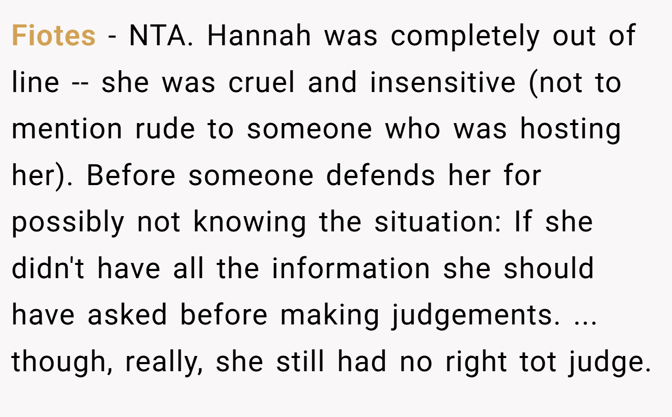 Fiotes - NTA. Hannah was completely out of line -- she was cruel and insensitive (not to mention rude to someone who was hosting her). Before someone defends her for possibly not knowing the situation: If she didn't have all the information she should have asked before making judgements. ... though, really, she still had no right tot judge.