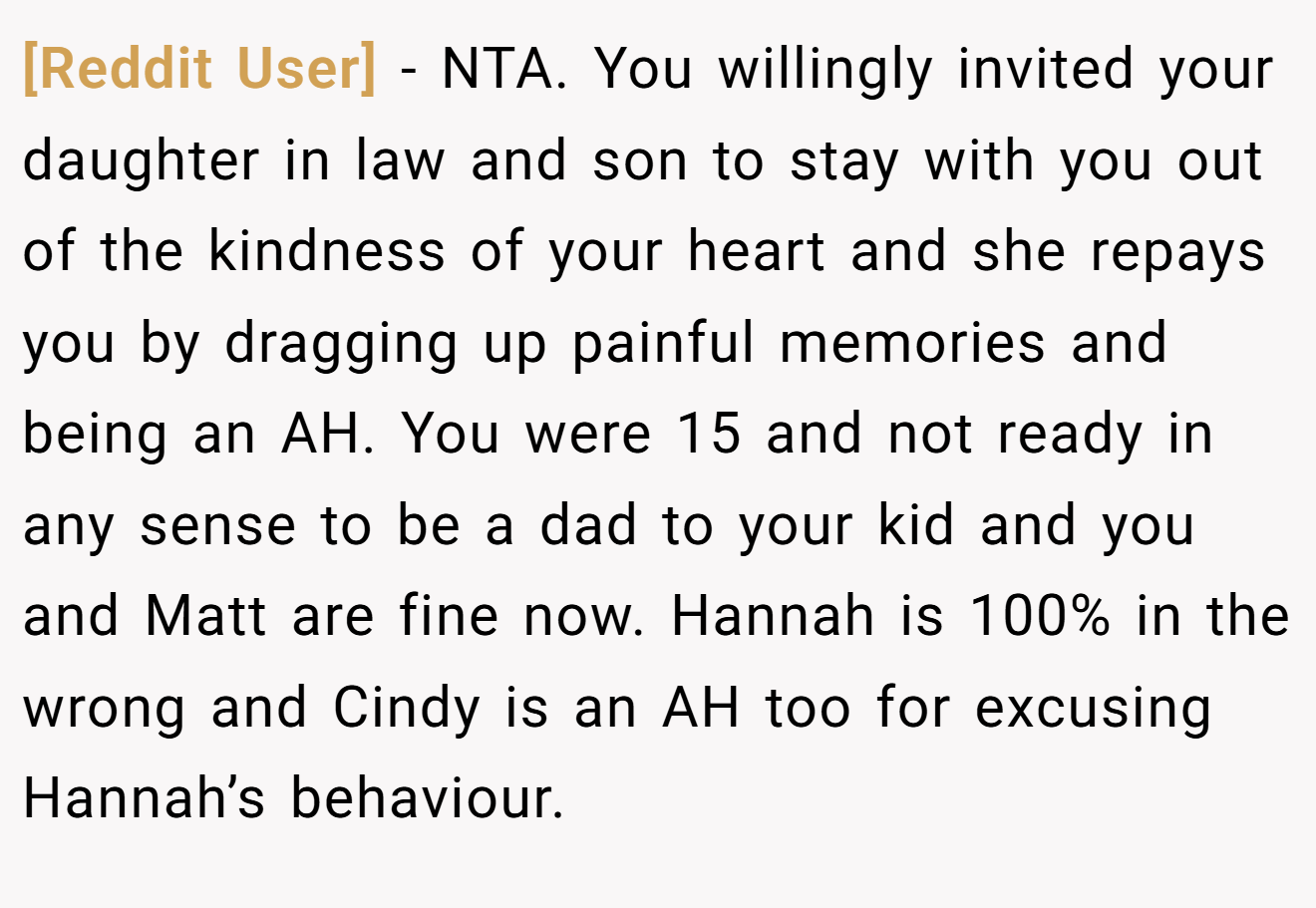 [Reddit User] - NTA. You willingly invited your daughter in law and son to stay with you out of the kindness of your heart and she repays you by dragging up painful memories and being an AH. You were 15 and not ready in any sense to be a dad to your kid and you and Matt are fine now. Hannah is 100% in the wrong and Cindy is an AH too for excusing Hannah’s behaviour.