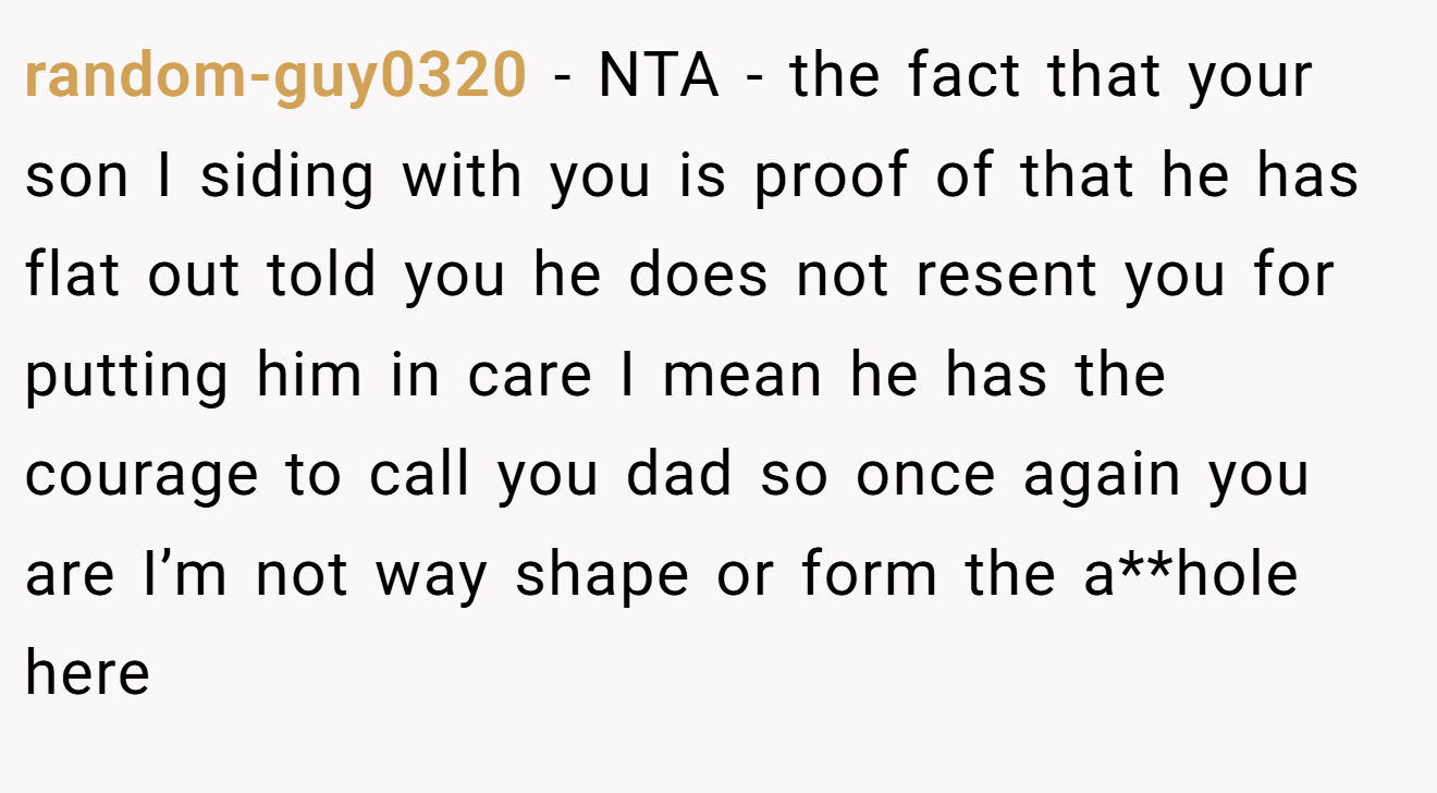 random-guy0320 - NTA - the fact that your son I siding with you is proof of that he has flat out told you he does not resent you for putting him in care I mean he has the courage to call you dad so once again you are I’m not way shape or form the a**hole here