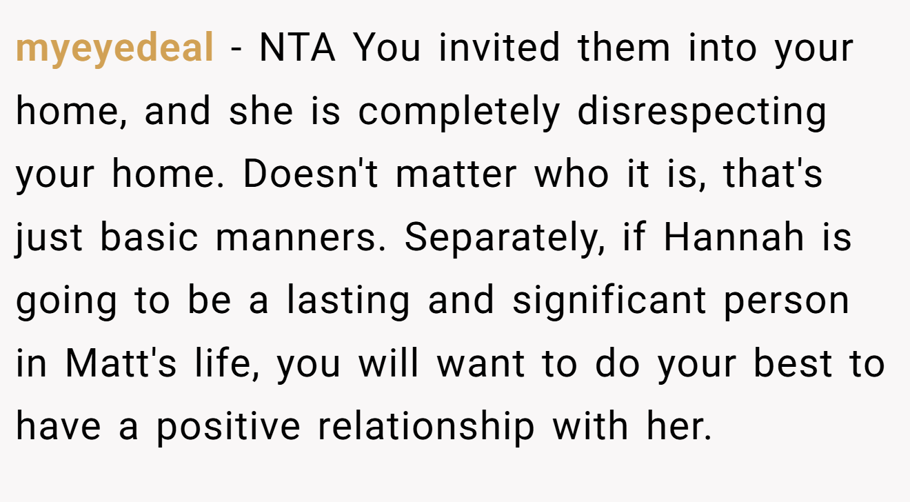 myeyedeal - NTA You invited them into your home, and she is completely disrespecting your home. Doesn't matter who it is, that's just basic manners. Separately, if Hannah is going to be a lasting and significant person in Matt's life, you will want to do your best to have a positive relationship with her.
