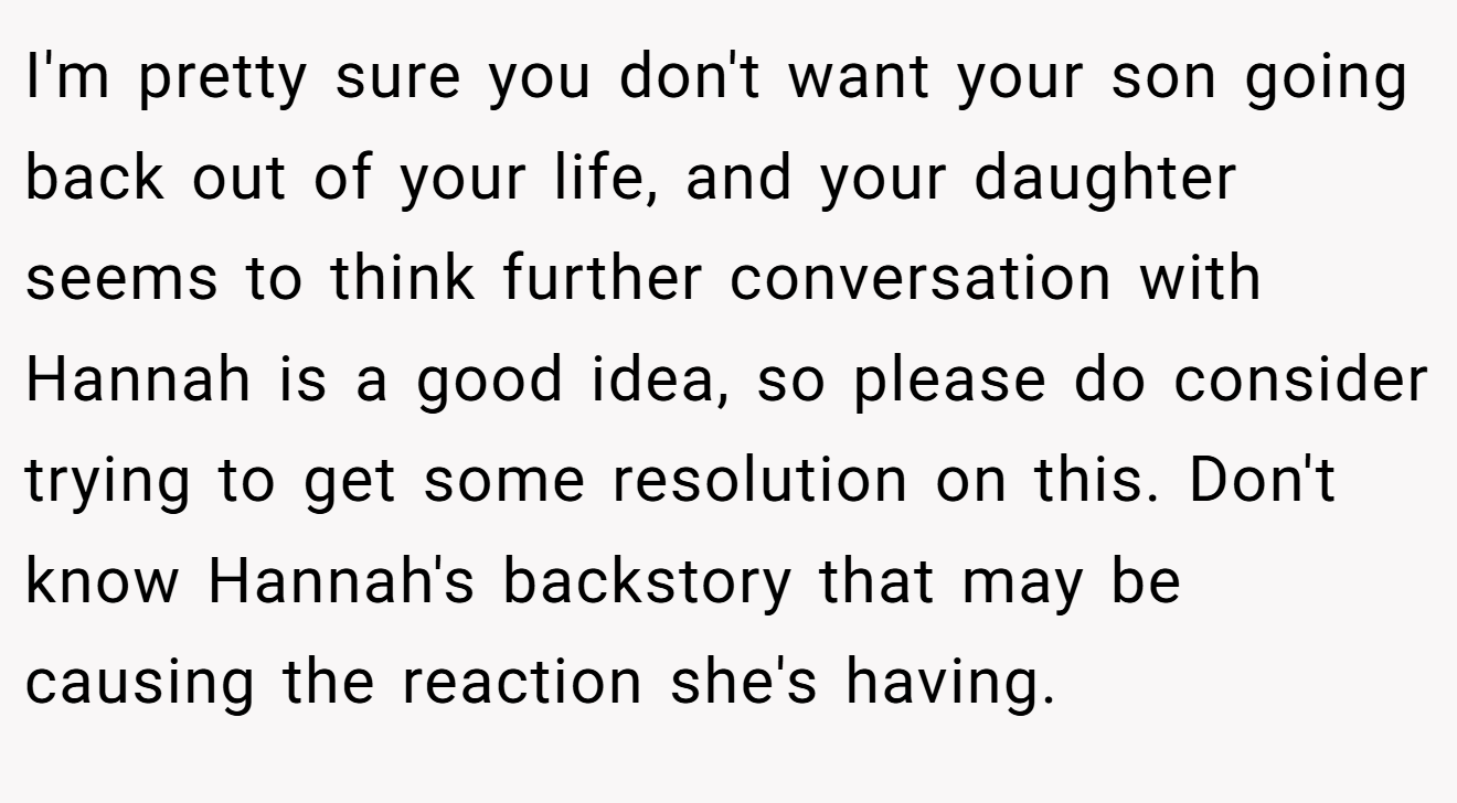 I'm pretty sure you don't want your son going back out of your life, and your daughter seems to think further conversation with Hannah is a good idea, so please do consider trying to get some resolution on this. Don't know Hannah's backstory that may be causing the reaction she's having.