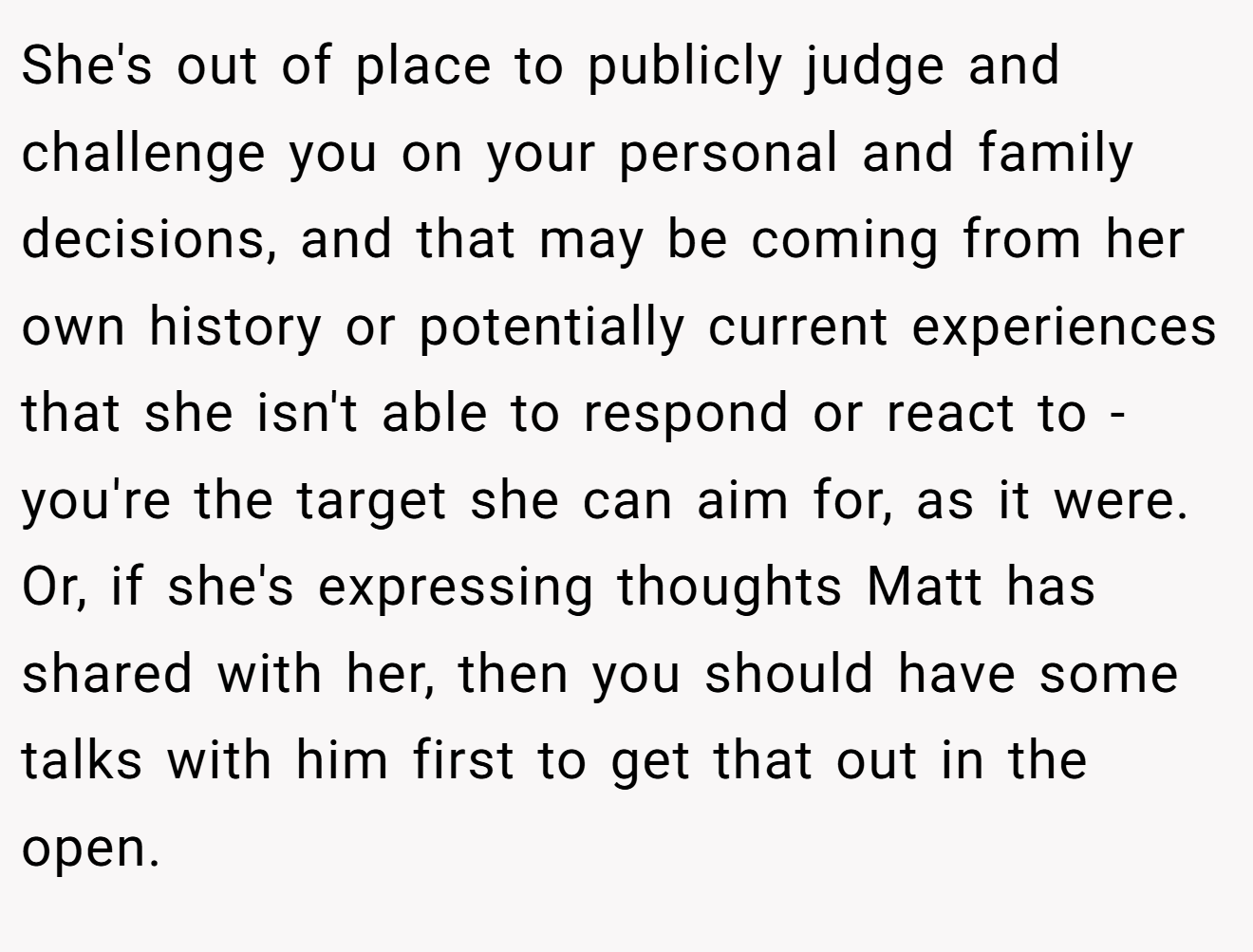 She's out of place to publicly judge and challenge you on your personal and family decisions, and that may be coming from her own history or potentially current experiences that she isn't able to respond or react to - you're the target she can aim for, as it were. Or, if she's expressing thoughts Matt has shared with her, then you should have some talks with him first to get that out in the open.