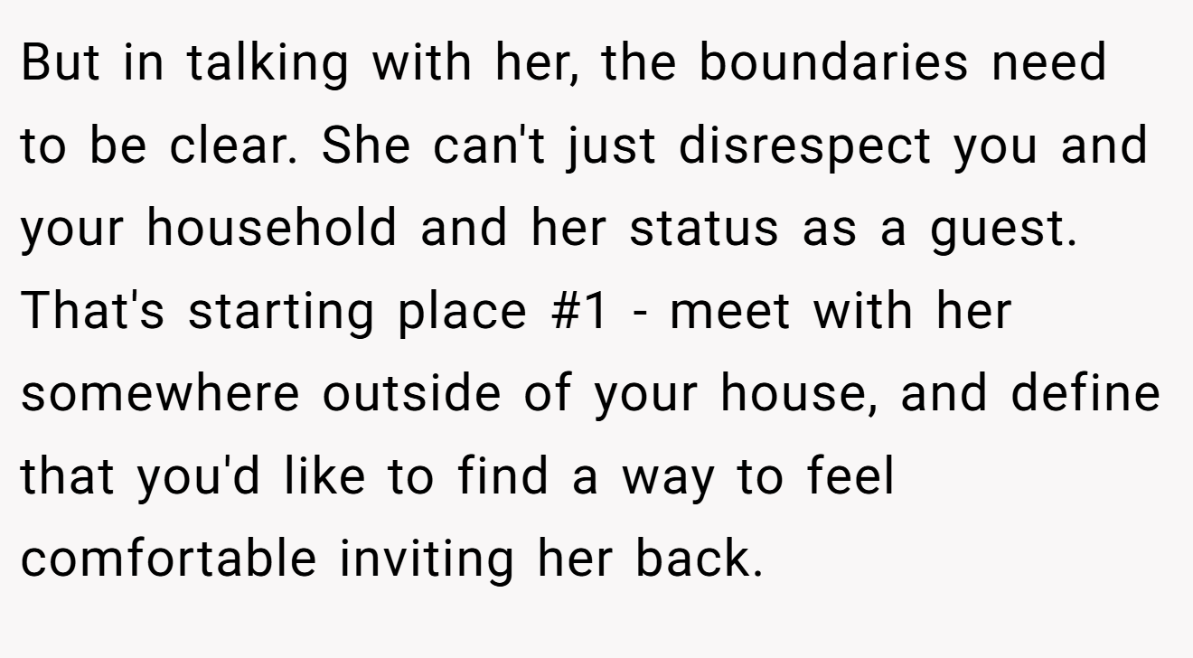 But in talking with her, the boundaries need to be clear. She can't just disrespect you and your household and her status as a guest. That's starting place #1 - meet with her somewhere outside of your house, and define that you'd like to find a way to feel comfortable inviting her back.