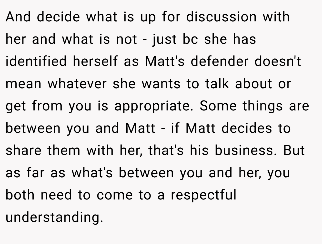 And decide what is up for discussion with her and what is not - just bc she has identified herself as Matt's defender doesn't mean whatever she wants to talk about or get from you is appropriate. Some things are between you and Matt - if Matt decides to share them with her, that's his business. But as far as what's between you and her, you both need to come to a respectful understanding.