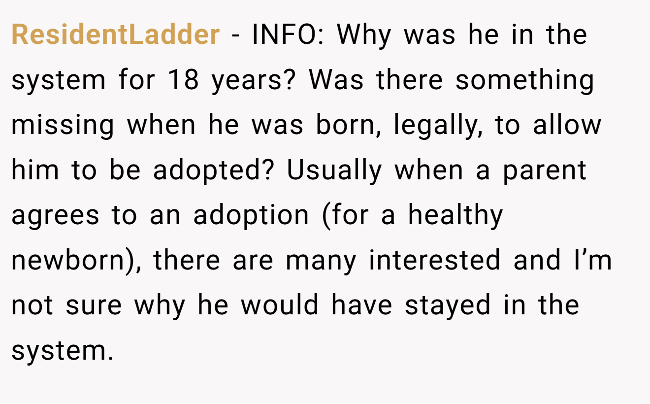 ResidentLadder - INFO: Why was he in the system for 18 years? Was there something missing when he was born, legally, to allow him to be adopted? Usually when a parent agrees to an adoption (for a healthy newborn), there are many interested and I’m not sure why he would have stayed in the system.