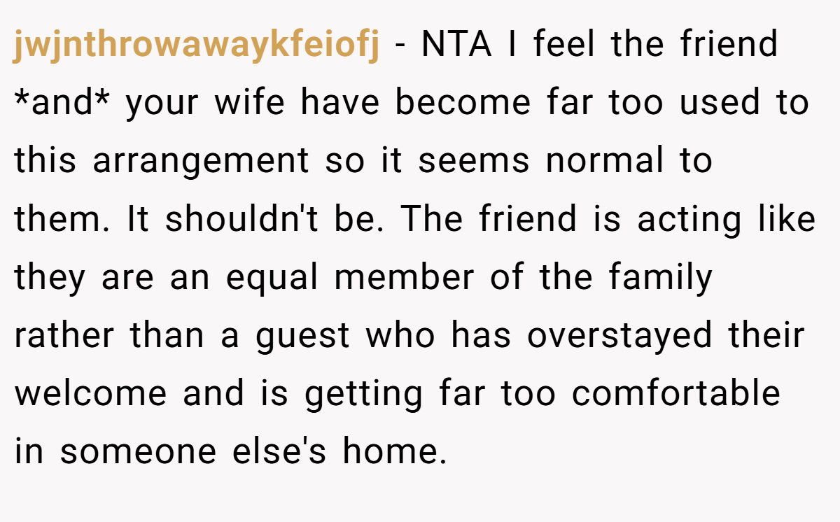 jwjnthrowawaykfeiofj − NTA I feel the friend *and* your wife have become far too used to this arrangement so it seems normal to them. It shouldn't be. The friend is acting like they are an equal member of the family rather than a guest who has overstayed their welcome and is getting far too comfortable in someone else's home.