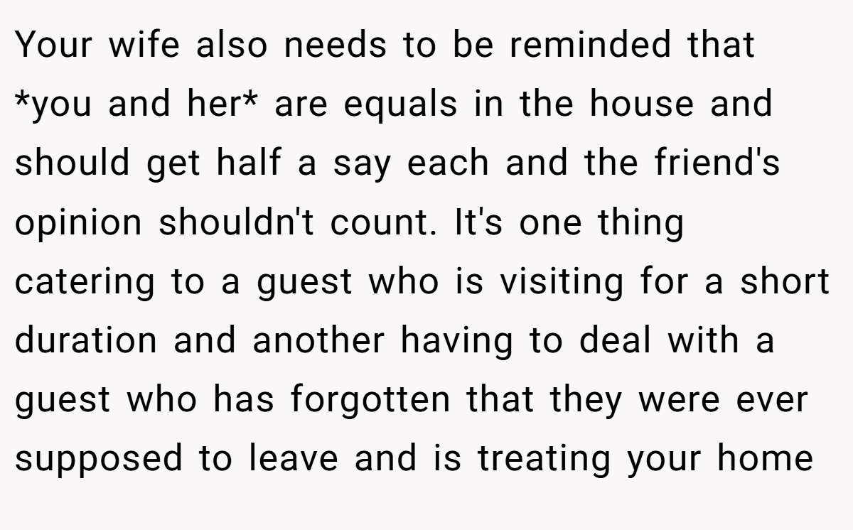 Your wife also needs to be reminded that *you and her* are equals in the house and should get half a say each and the friend's opinion shouldn't count. It's one thing catering to a guest who is visiting for a short duration and another having to deal with a guest who has forgotten that they were ever supposed to leave and is treating your home