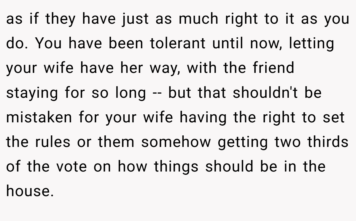 as if they have just as much right to it as you do. You have been tolerant until now, letting your wife have her way, with the friend staying for so long -- but that shouldn't be mistaken for your wife having the right to set the rules or them somehow getting two thirds of the vote on how things should be in the house.
