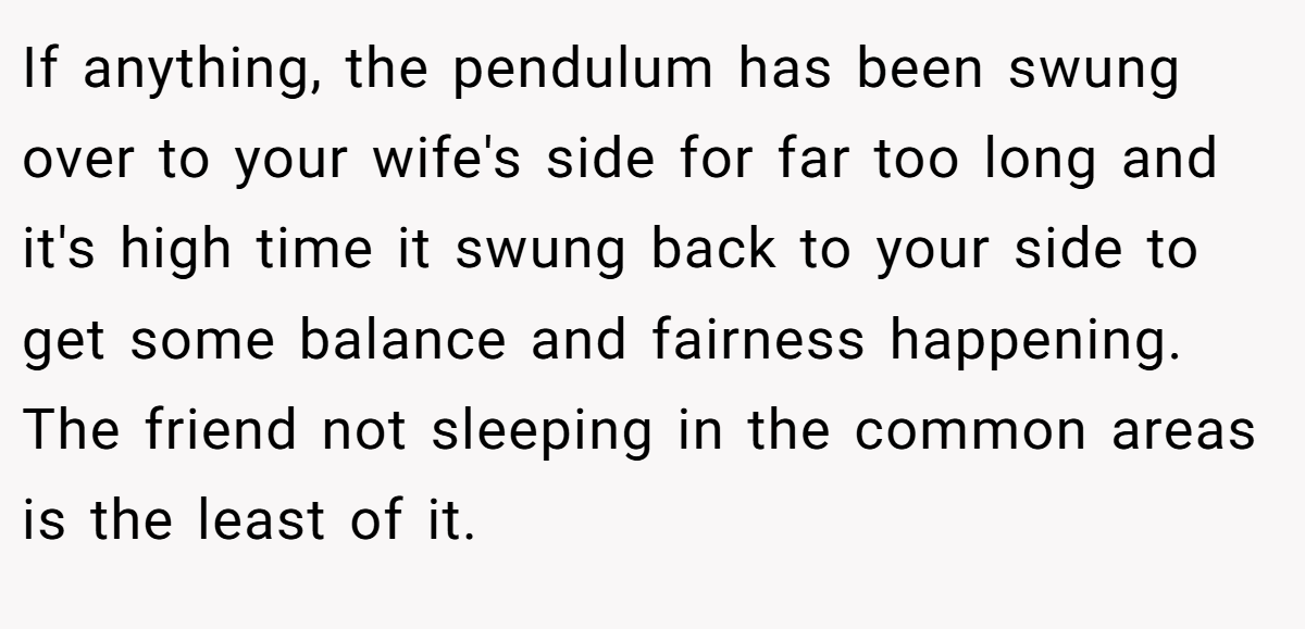 If anything, the pendulum has been swung over to your wife's side for far too long and it's high time it swung back to your side to get some balance and fairness happening. The friend not sleeping in the common areas is the least of it.