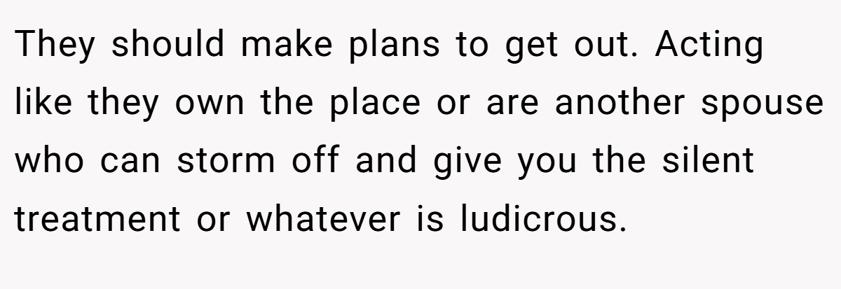 They should make plans to get out. Acting like they own the place or are another spouse who can storm off and give you the silent treatment or whatever is ludicrous.