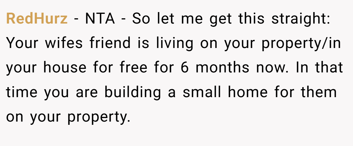 RedHurz − NTA - So let me get this straight: Your wifes friend is living on your property/in your house for free for 6 months now. In that time you are building a small home for them on your property.