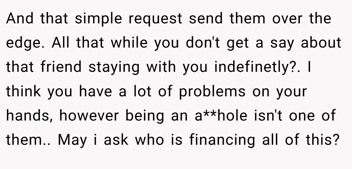 And that simple request send them over the edge. All that while you don't get a say about that friend staying with you indefinetly?. I think you have a lot of problems on your hands, however being an a**hole isn't one of them.. May i ask who is financing all of this?