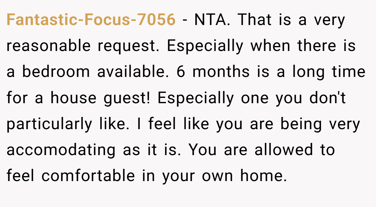 Fantastic-Focus-7056 − NTA. That is a very reasonable request. Especially when there is a bedroom available. 6 months is a long time for a house guest! Especially one you don't particularly like. I feel like you are being very accomodating as it is. You are allowed to feel comfortable in your own home.