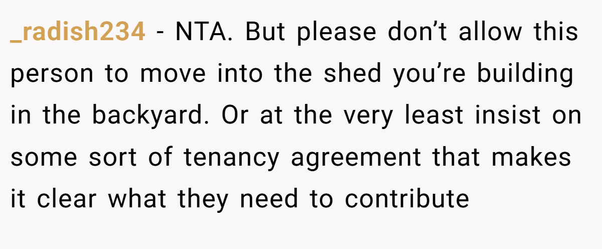 _radish234 − NTA. But please don’t allow this person to move into the shed you’re building in the backyard. Or at the very least insist on some sort of tenancy agreement that makes it clear what they need to contribute