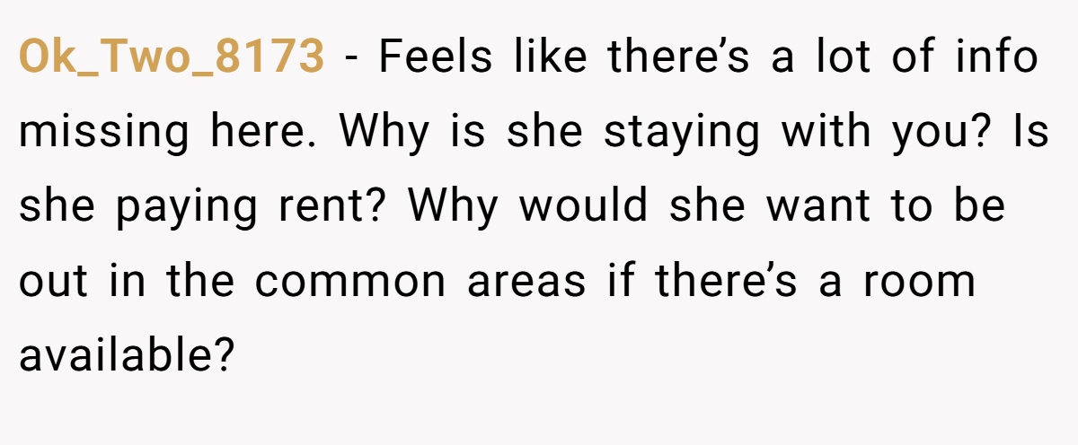 Ok_Two_8173 − Feels like there’s a lot of info missing here. Why is she staying with you? Is she paying rent? Why would she want to be out in the common areas if there’s a room available?