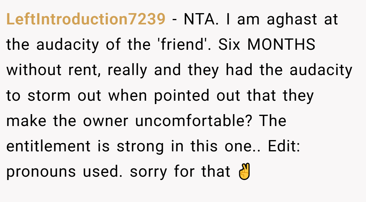 LeftIntroduction7239 − NTA. I am aghast at the audacity of the 'friend'. Six MONTHS without rent, really and they had the audacity to storm out when pointed out that they make the owner uncomfortable? The entitlement is strong in this one.. Edit: pronouns used. sorry for that ✌️