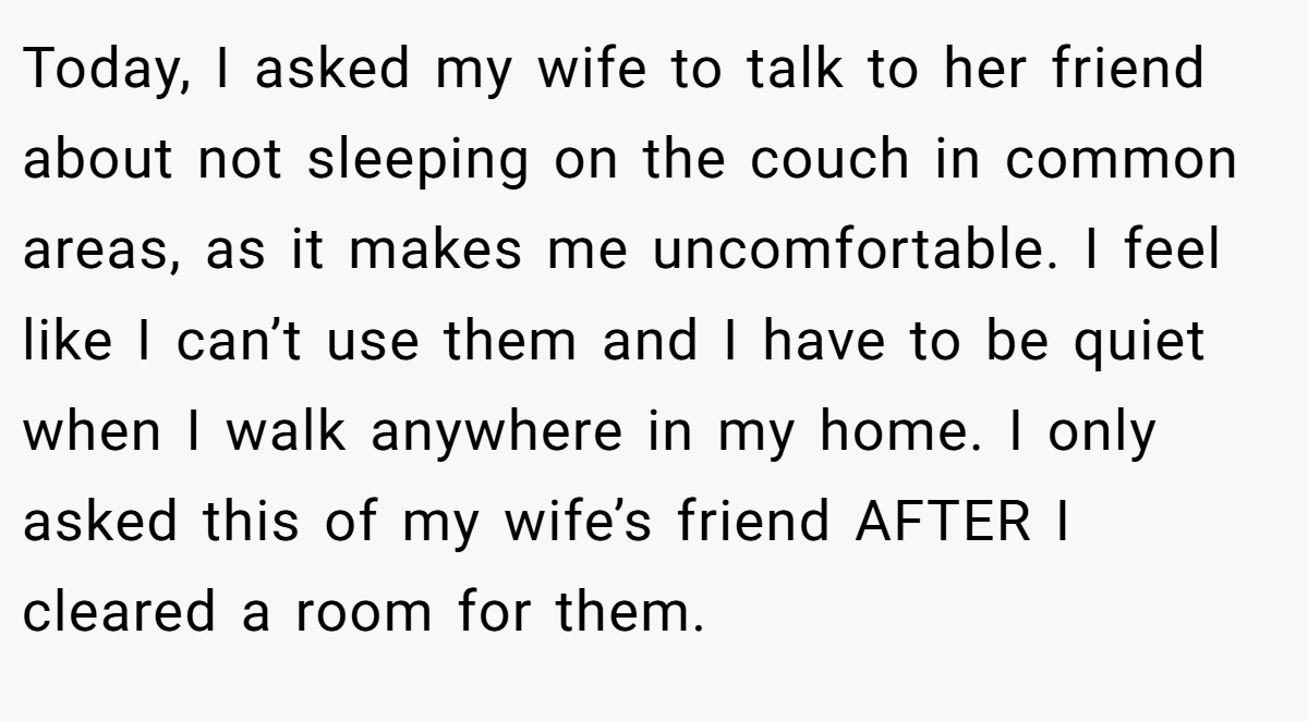 Today, I asked my wife to talk to her friend about not sleeping on the couch in common areas, as it makes me uncomfortable. I feel like I can’t use them and I have to be quiet when I walk anywhere in my home. I only asked this of my wife’s friend AFTER I cleared a room for them.
