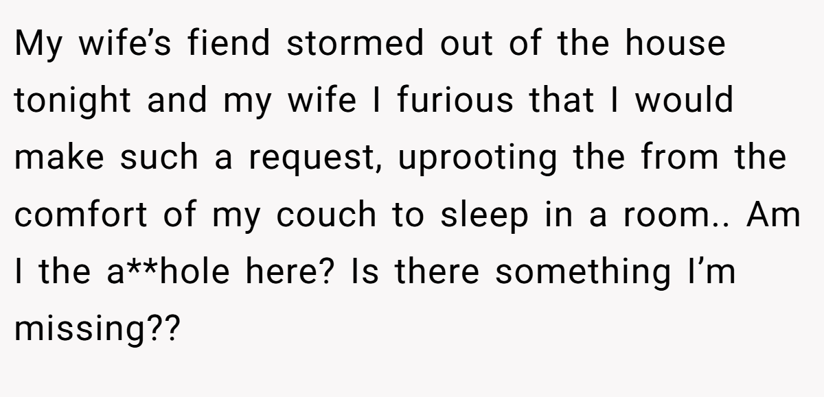My wife’s fiend stormed out of the house tonight and my wife I furious that I would make such a request, uprooting the from the comfort of my couch to sleep in a room.. Am I the a**hole here? Is there something I’m missing??