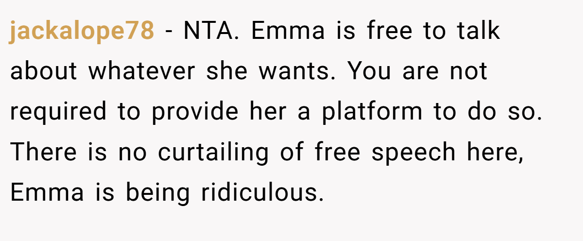 jackalope78 − NTA. Emma is free to talk about whatever she wants. You are not required to provide her a platform to do so. There is no curtailing of free speech here, Emma is being ridiculous.