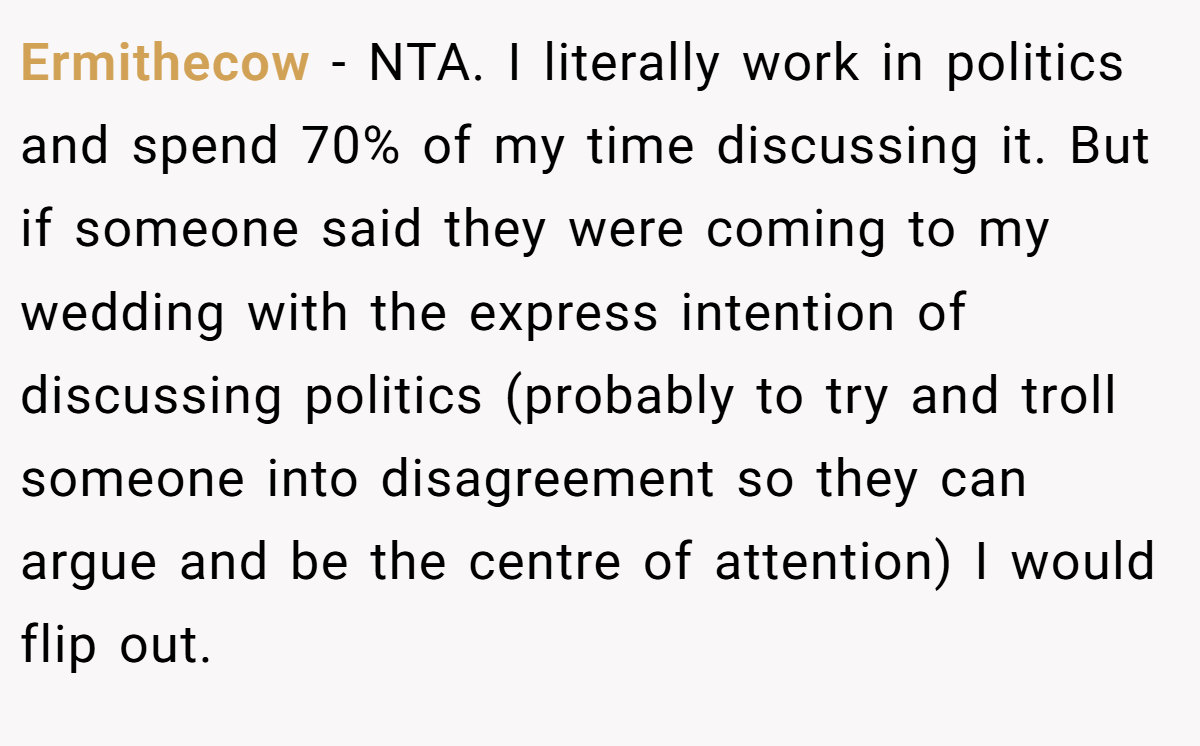 Ermithecow − NTA. I literally work in politics and spend 70% of my time discussing it. But if someone said they were coming to my wedding with the express intention of discussing politics (probably to try and troll someone into disagreement so they can argue and be the centre of attention) I would flip out.