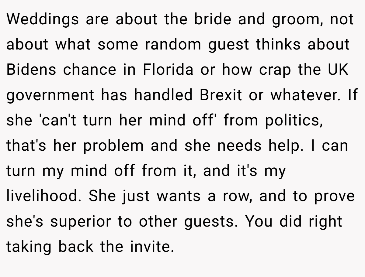 Weddings are about the bride and groom, not about what some random guest thinks about Bidens chance in Florida or how crap the UK government has handled Brexit or whatever. If she 'can't turn her mind off' from politics, that's her problem and she needs help. I can turn my mind off from it, and it's my livelihood. She just wants a row, and to prove she's superior to other guests. You did right taking back the invite.